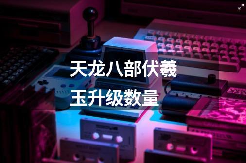 天龙八部伏羲玉升级数量-第1张-游戏信息-龙启网