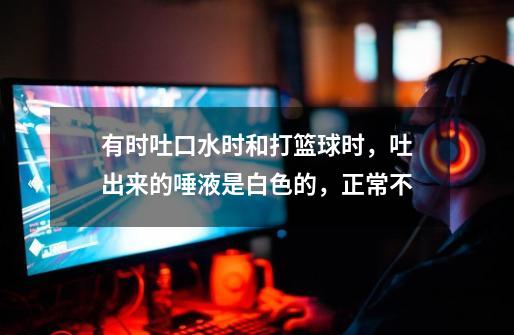 有时吐口水时和打篮球时,吐出来的唾液是白色的,正常不-第1张-游戏信息-龙启网