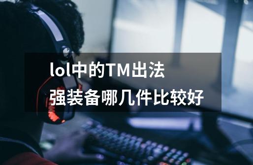lol中的TM出法强装备哪几件比较好-第1张-游戏信息-龙启网