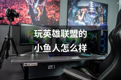 玩英雄联盟的小鱼人怎么样-第1张-游戏信息-龙启网