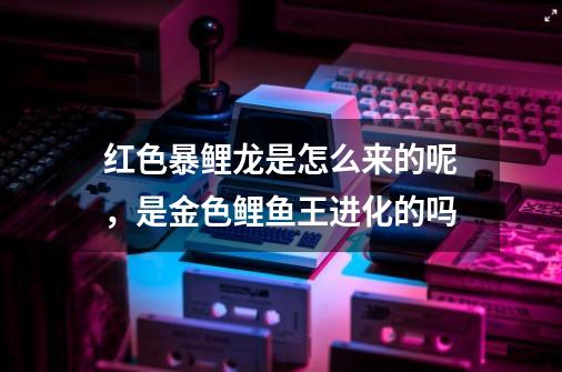 红色暴鲤龙是怎么来的呢,是金色鲤鱼王进化的吗-第1张-游戏信息-龙启网