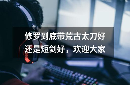 修罗到底带荒古太刀好还是短剑好，欢迎大家-第1张-游戏信息-龙启网