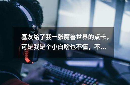 基友给了我一张魔兽世界的点卡,可是我是个小白啥也不懂,不知道该怎么用。。点卡账号密码在哪里输入啊。-第1张-游戏信息-龙启网