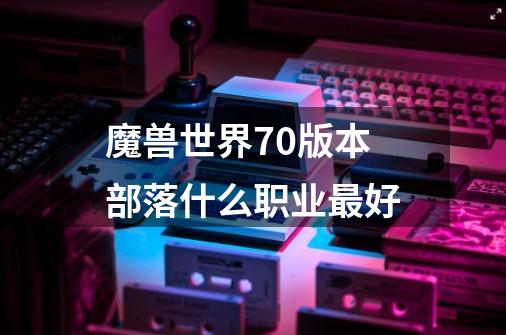 魔兽世界70版本部落什么职业最好-第1张-游戏信息-龙启网