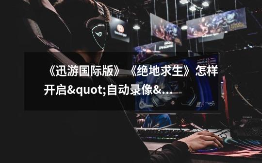 《迅游国际版》《绝地求生》怎样开启"自动录像"功能 搞趣网-第1张-游戏信息-龙启网