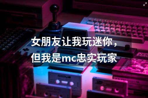 女朋友让我玩迷你，但我是mc忠实玩家-第1张-游戏信息-龙启网