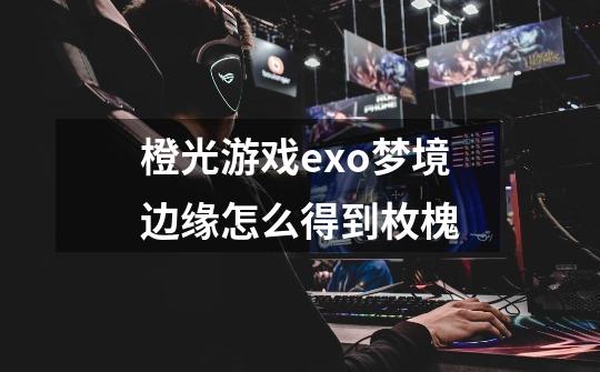 橙光游戏exo梦境边缘怎么得到枚槐-第1张-游戏信息-龙启网