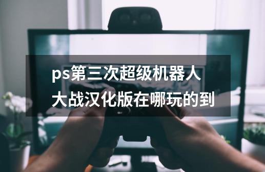 ps第三次超级机器人大战汉化版在哪玩的到-第1张-游戏信息-龙启网