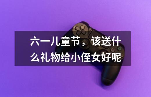 六一儿童节,该送什么礼物给小侄女好呢-第1张-游戏信息-龙启网
