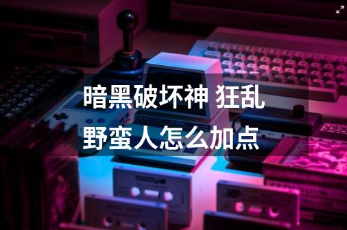 暗黑破坏神 狂乱野蛮人怎么加点-第1张-游戏信息-龙启网