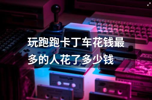 玩跑跑卡丁车花钱最多的人花了多少钱-第1张-游戏信息-龙启网