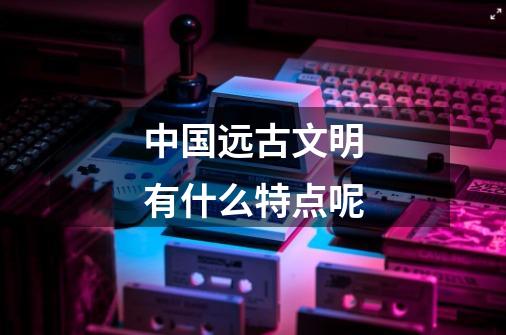中国远古文明有什么特点呢-第1张-游戏信息-龙启网
