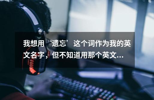 我想用‘遗忘’这个词作为我的英文名字,但不知道用那个英文单词好!-第1张-游戏信息-龙启网