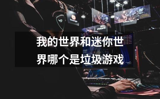 我的世界和迷你世界哪个是垃圾游戏-第1张-游戏信息-龙启网