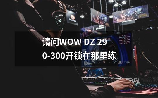 请问WOW DZ 290-300开锁在那里练-第1张-游戏信息-龙启网