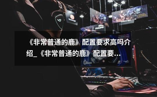 《非常普通的鹿》配置要求高吗介绍_《非常普通的鹿》配置要求高吗是什么-第1张-游戏信息-龙启网