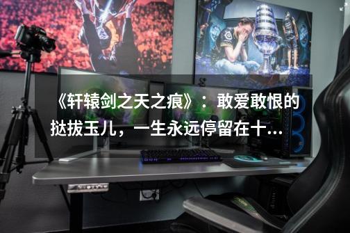 《轩辕剑之天之痕》:敢爱敢恨的挞拔玉儿,一生永远停留在十八岁-第1张-游戏信息-龙启网