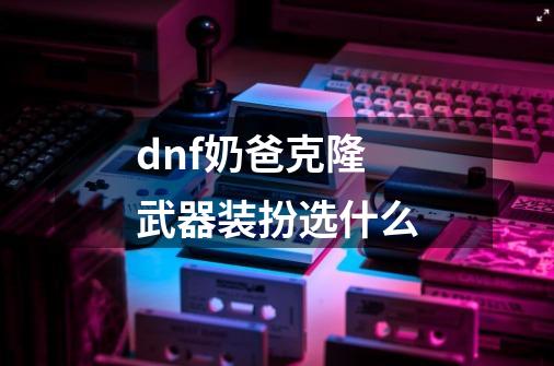 dnf奶爸克隆武器装扮选什么-第1张-游戏信息-龙启网