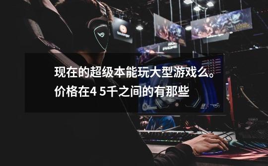 现在的超级本能玩大型游戏么。价格在4 5千之间的有那些-第1张-游戏信息-龙启网