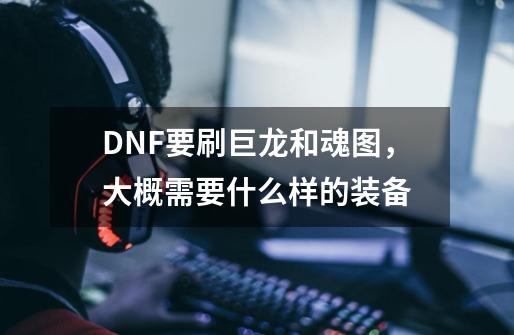 DNF要刷巨龙和魂图,大概需要什么样的装备-第1张-游戏信息-龙启网