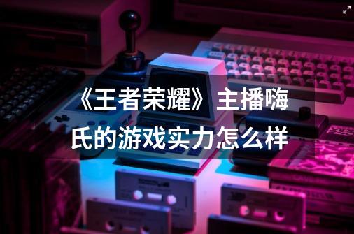 《王者荣耀》主播嗨氏的游戏实力怎么样-第1张-游戏信息-龙启网