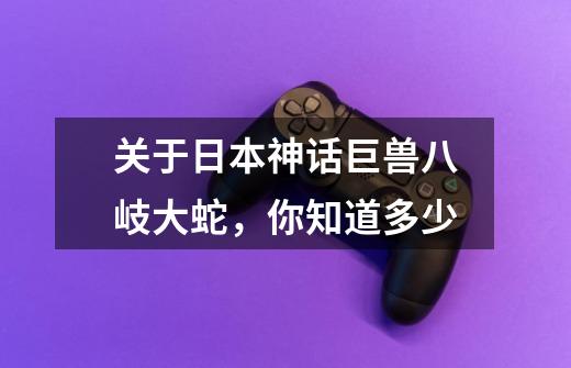 关于日本神话巨兽八岐大蛇,你知道多少-第1张-游戏信息-龙启网