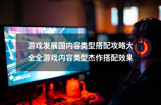 游戏发展国内容类型搭配攻略大全全游戏内容类型杰作搭配效果-第1张-游戏信息-龙启网