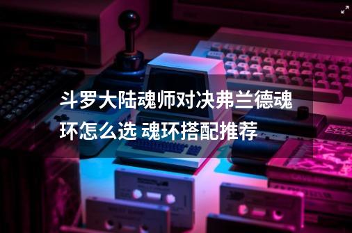 斗罗大陆魂师对决弗兰德魂环怎么选 魂环搭配推荐-第1张-游戏信息-龙启网