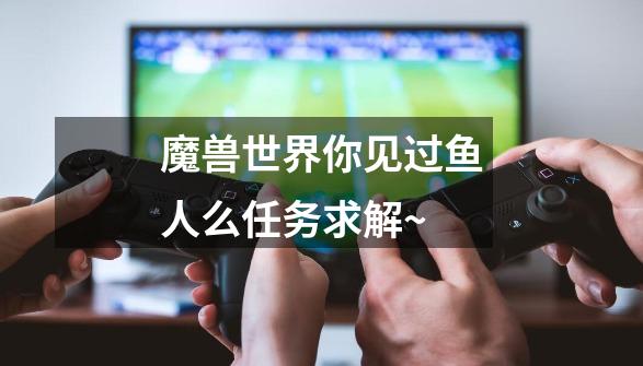 魔兽世界你见过鱼人么任务求解~-第1张-游戏信息-龙启网