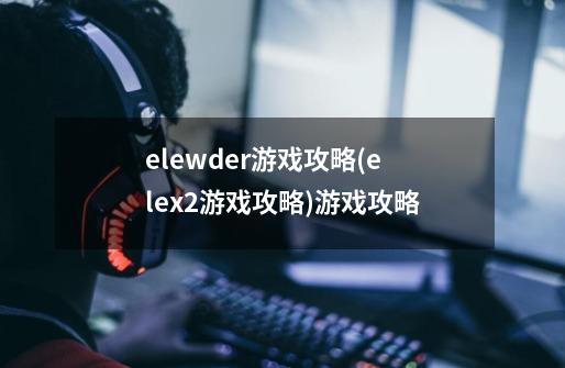 elewder游戏攻略(elex2游戏攻略)游戏攻略-第1张-游戏信息-龙启网