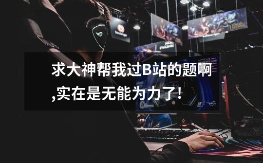 求大神帮我过B站的题啊,实在是无能为力了!-第1张-游戏信息-龙启网