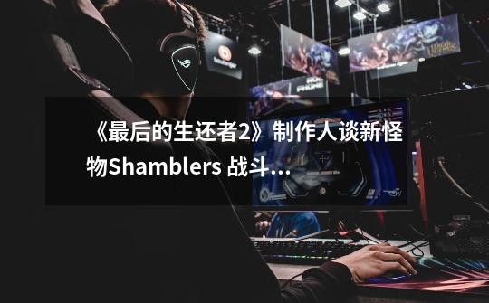 《最后的生还者2》制作人谈新怪物Shamblers 战斗将更为激烈-第1张-游戏信息-龙启网