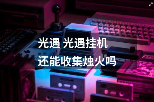 光遇 光遇挂机还能收集烛火吗-第1张-游戏信息-龙启网