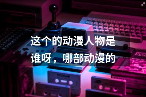 这个的动漫人物是谁呀,哪部动漫的-第1张-游戏信息-龙启网