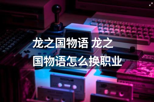 龙之国物语 龙之国物语怎么换职业-第1张-游戏信息-龙启网