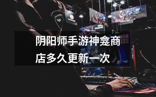 阴阳师手游神龛商店多久更新一次-第1张-游戏信息-龙启网