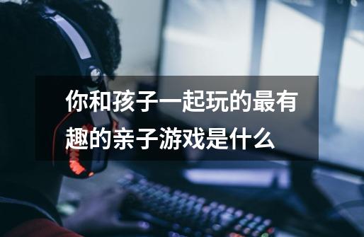 你和孩子一起玩的最有趣的亲子游戏是什么-第1张-游戏信息-龙启网