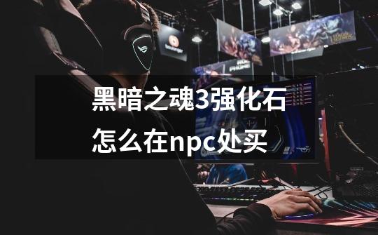 黑暗之魂3强化石怎么在npc处买-第1张-游戏信息-龙启网