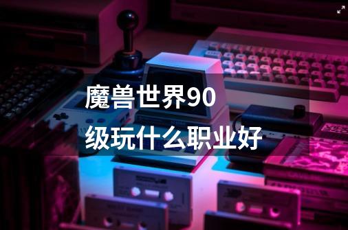 魔兽世界90 级玩什么职业好-第1张-游戏信息-龙启网