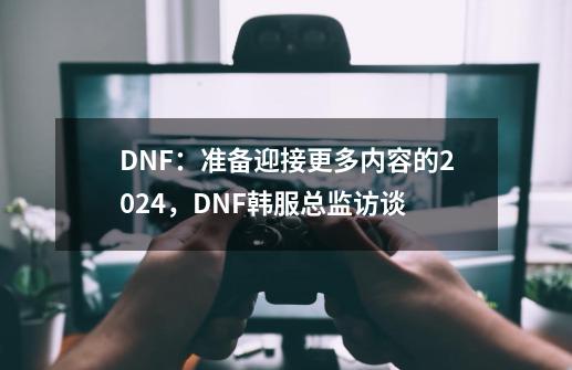 DNF:准备迎接更多内容的2024,DNF韩服总监访谈-第1张-游戏信息-龙启网
