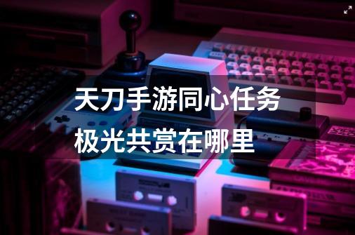 天刀手游同心任务极光共赏在哪里-第1张-游戏信息-龙启网