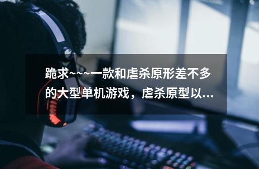 跪求~~~一款和虐杀原形差不多的大型单机游戏,虐杀原型以通关了! 想再找个更刺激的~~谢谢了-第1张-游戏信息-龙启网