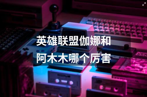 英雄联盟伽娜和阿木木哪个厉害-第1张-游戏信息-龙启网