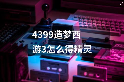 4399造梦西游3怎么得精灵-第1张-游戏信息-龙启网