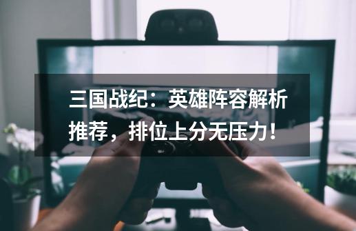 三国战纪:英雄阵容解析推荐,排位上分无压力!-第1张-游戏信息-龙启网