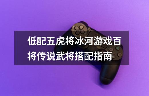 低配五虎将冰河游戏百将传说武将搭配指南-第1张-游戏信息-龙启网