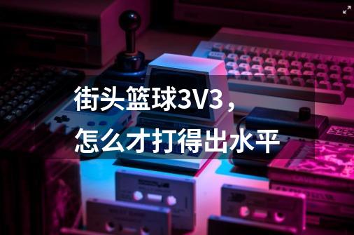 街头篮球3V3,怎么才打得出水平-第1张-游戏信息-龙启网