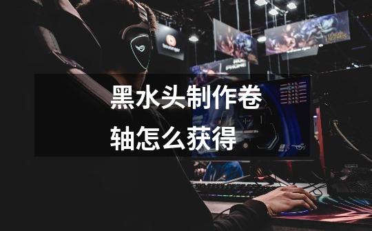 黑水头制作卷轴怎么获得-第1张-游戏信息-龙启网