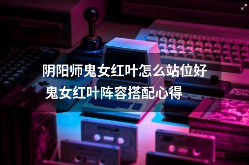 阴阳师鬼女红叶怎么站位好 鬼女红叶阵容搭配心得-第1张-游戏信息-龙启网