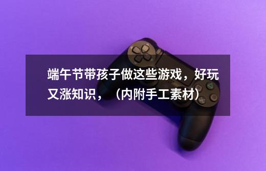 端午节带孩子做这些游戏,好玩又涨知识,(内附手工素材)-第1张-游戏信息-龙启网